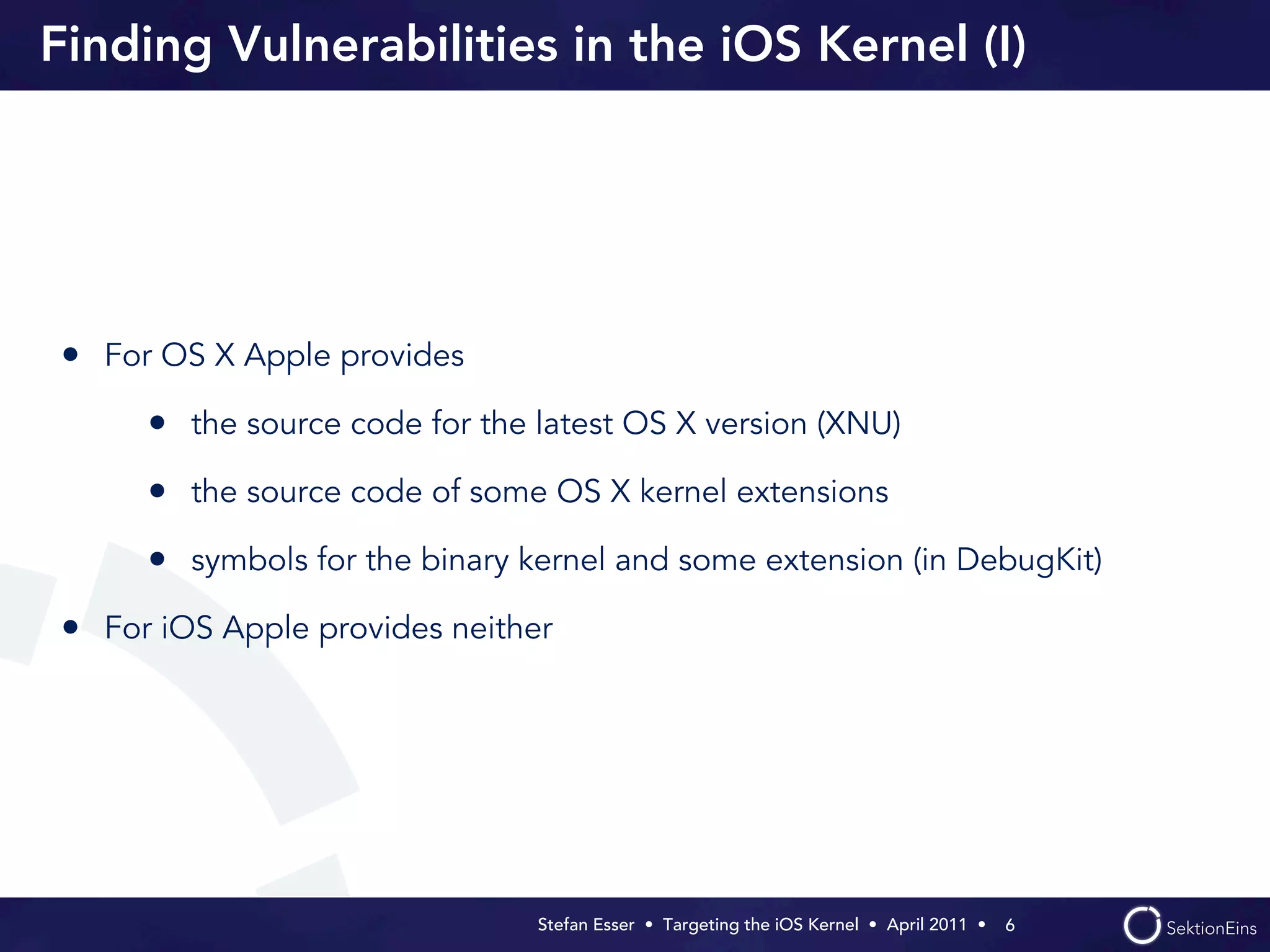 Finding Vulnerabilities in the iOS Kernel (I)




• For OS X Apple provides
     • the source code for the latest OS X version (XNU)
     • the source code of some OS X kernel extensions
     • symbols for the binary kernel and some extension (in DebugKit)
• For iOS Apple provides neither




                               Stefan Esser • Targeting the iOS Kernel •  April 2011 •  6
 