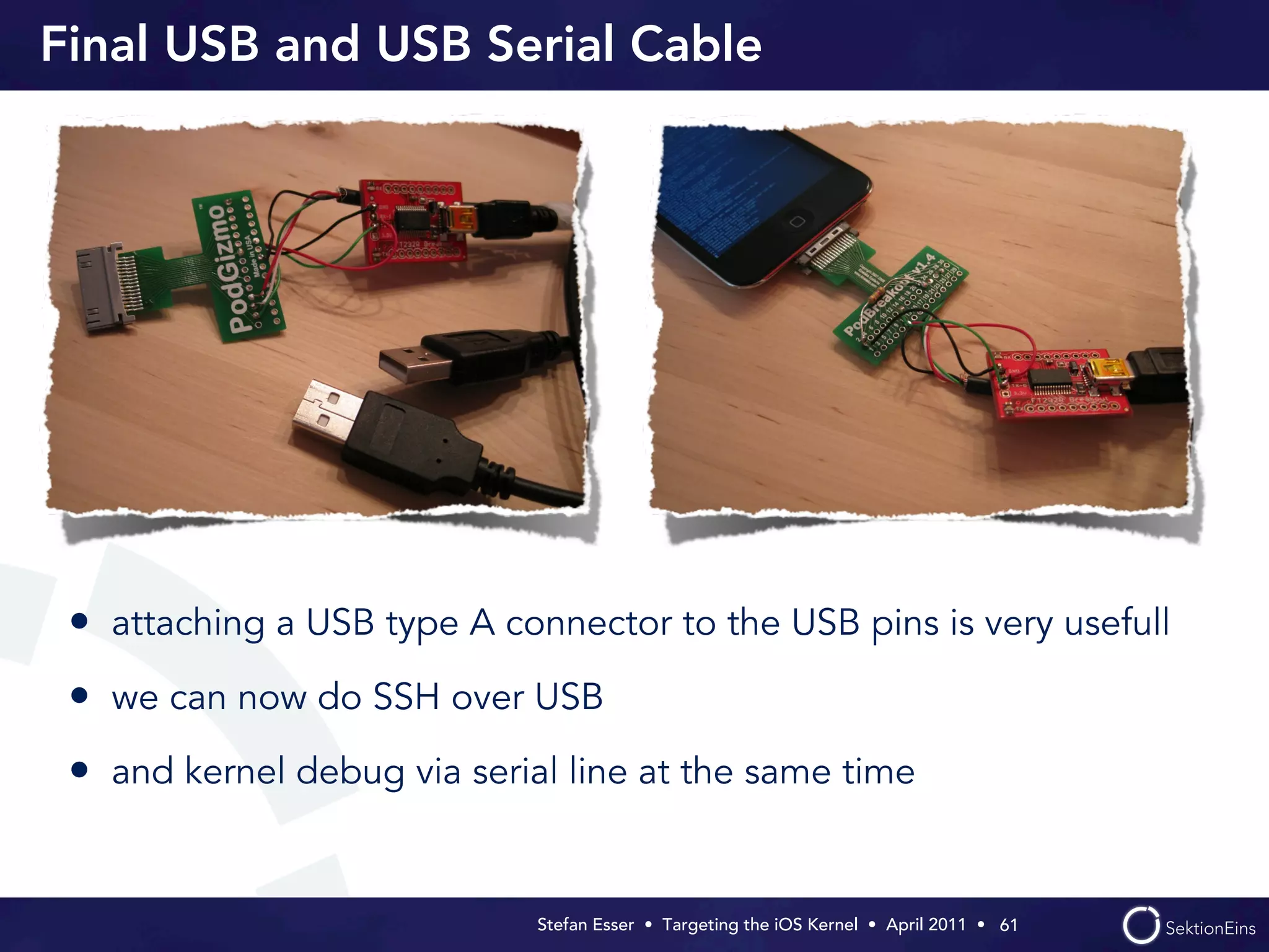 Final USB and USB Serial Cable




 • attaching a USB type A connector to the USB pins is very usefull
 • we can now do SSH over USB
 • and kernel debug via serial line at the same time


                             Stefan Esser • Targeting the iOS Kernel •  April 2011 •  61
 
