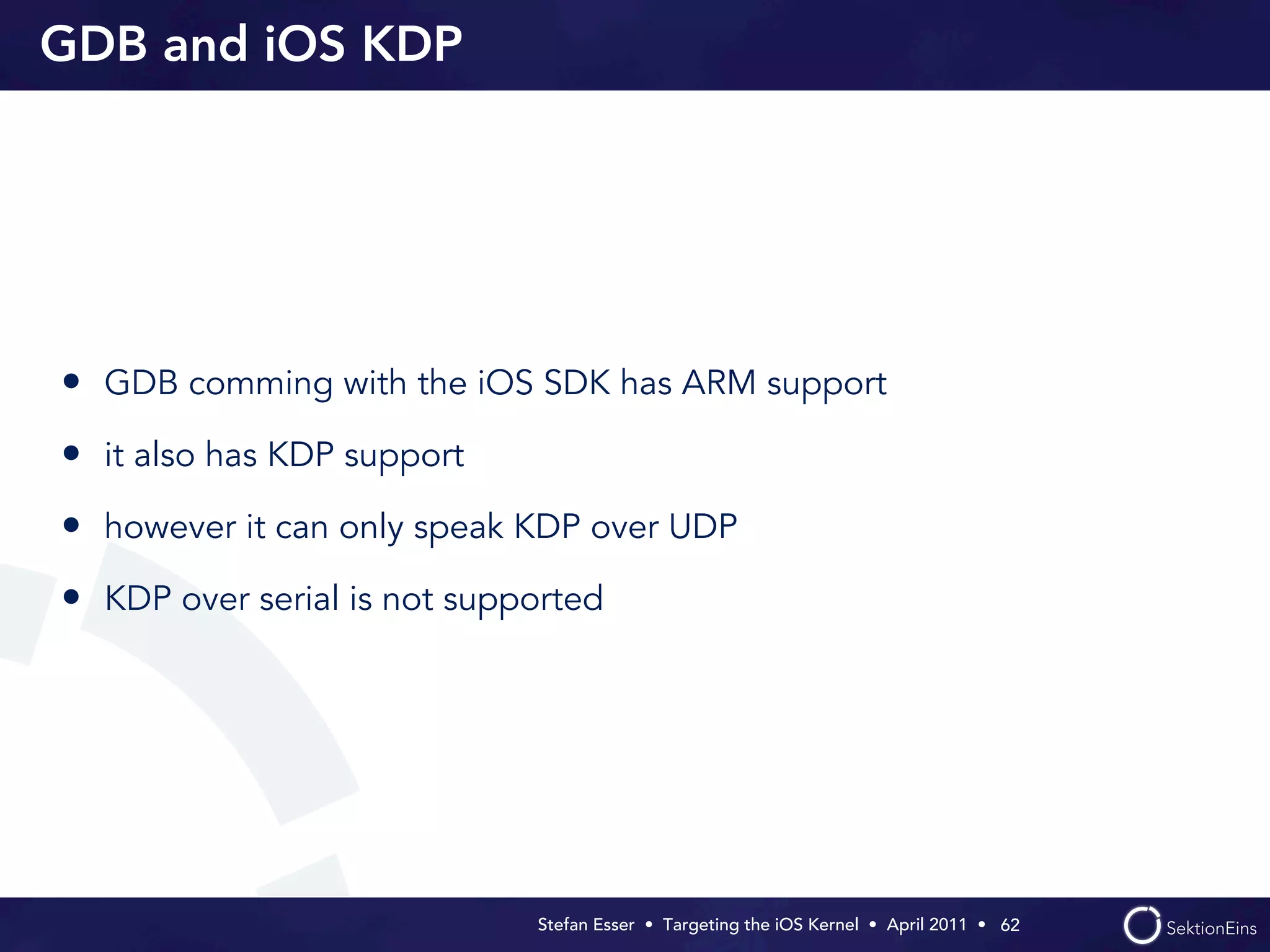 GDB and iOS KDP




• GDB comming with the iOS SDK has ARM support
• it also has KDP support
• however it can only speak KDP over UDP
• KDP over serial is not supported




                             Stefan Esser • Targeting the iOS Kernel •  April 2011 •  62
 