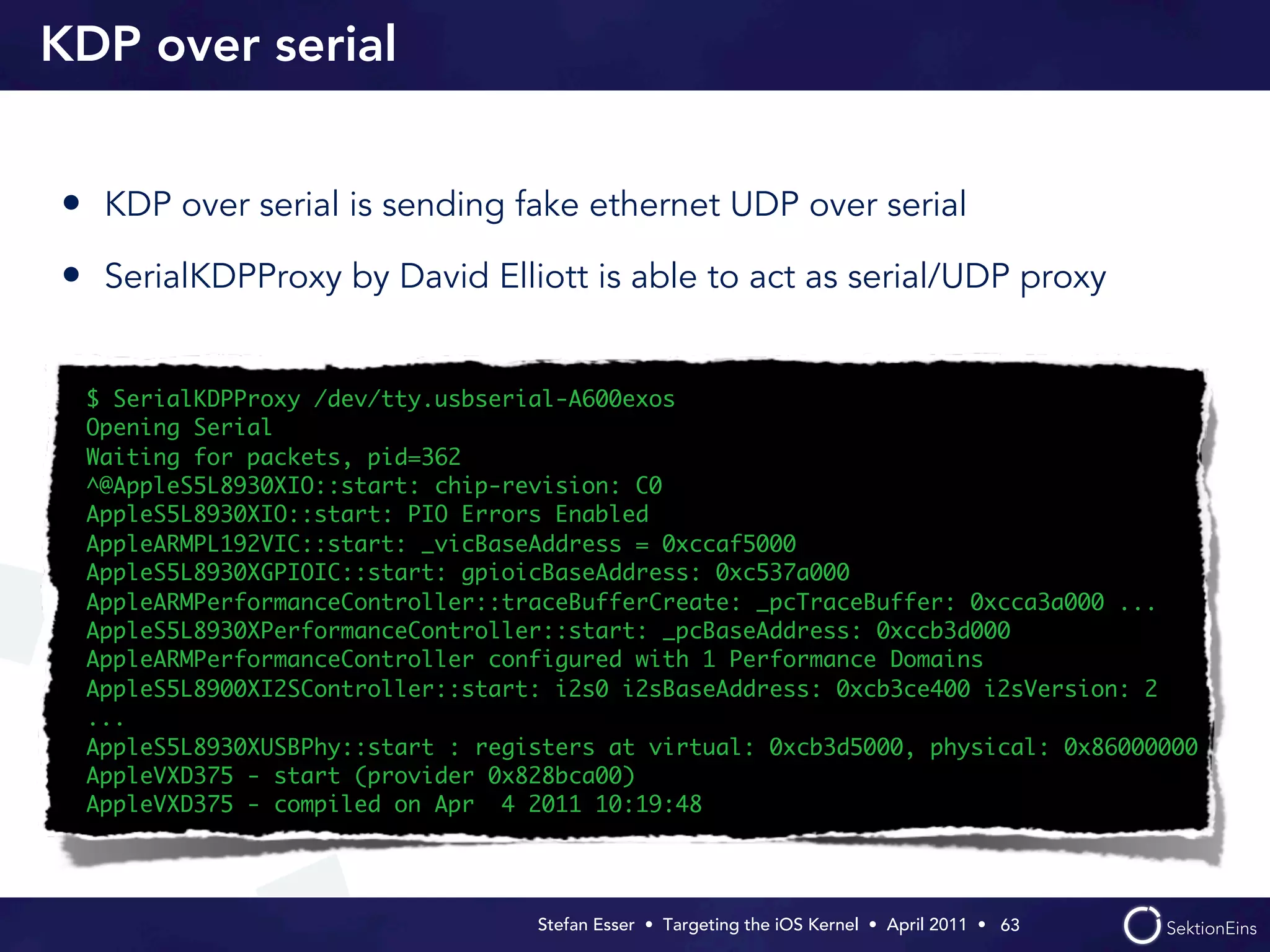 KDP over serial


• KDP over serial is sending fake ethernet UDP over serial
• SerialKDPProxy by David Elliott is able to act as serial/UDP proxy

 $ SerialKDPProxy /dev/tty.usbserial-A600exos
 Opening Serial
 Waiting for packets, pid=362
 ^@AppleS5L8930XIO::start: chip-revision: C0
 AppleS5L8930XIO::start: PIO Errors Enabled
 AppleARMPL192VIC::start: _vicBaseAddress = 0xccaf5000
 AppleS5L8930XGPIOIC::start: gpioicBaseAddress: 0xc537a000
 AppleARMPerformanceController::traceBufferCreate: _pcTraceBuffer: 0xcca3a000 ...
 AppleS5L8930XPerformanceController::start: _pcBaseAddress: 0xccb3d000
 AppleARMPerformanceController configured with 1 Performance Domains
 AppleS5L8900XI2SController::start: i2s0 i2sBaseAddress: 0xcb3ce400 i2sVersion: 2
 ...
 AppleS5L8930XUSBPhy::start : registers at virtual: 0xcb3d5000, physical: 0x86000000
 AppleVXD375 - start (provider 0x828bca00)
 AppleVXD375 - compiled on Apr 4 2011 10:19:48




                                  Stefan Esser • Targeting the iOS Kernel •  April 2011 •  63
 