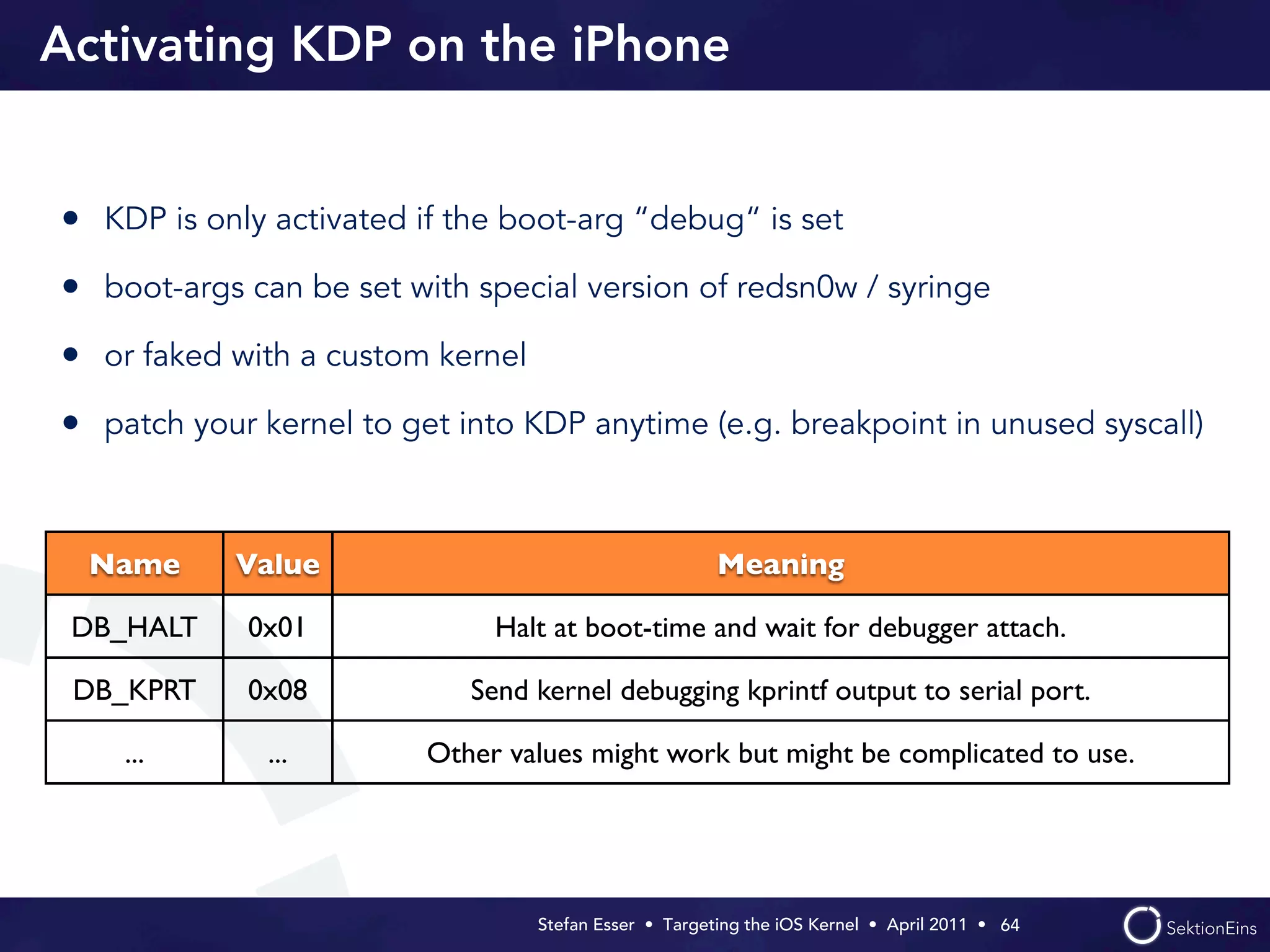 Activating KDP on the iPhone


• KDP is only activated if the boot-arg “debug“ is set
• boot-args can be set with special version of redsn0w / syringe
• or faked with a custom kernel
• patch your kernel to get into KDP anytime (e.g. breakpoint in unused syscall)


 Name       Value                                      Meaning

 DB_HALT    0x01              Halt at boot-time and wait for debugger attach.

 DB_KPRT    0x08            Send kernel debugging kprintf output to serial port.

    ...       ...        Other values might work but might be complicated to use.




                                  Stefan Esser • Targeting the iOS Kernel •  April 2011 •  64
 
