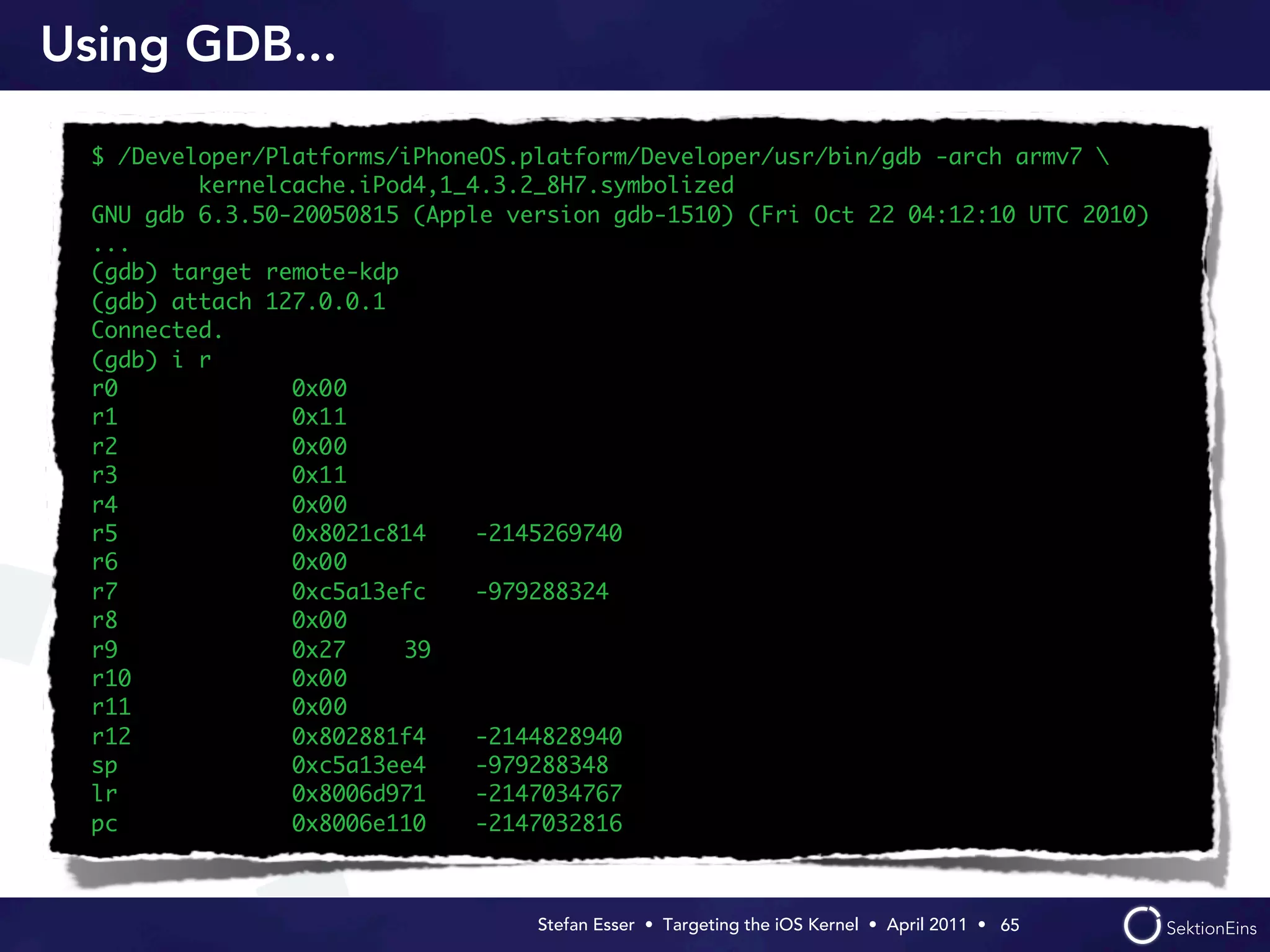 Using GDB...

  $ /Developer/Platforms/iPhoneOS.platform/Developer/usr/bin/gdb -arch armv7 
          kernelcache.iPod4,1_4.3.2_8H7.symbolized
  GNU gdb 6.3.50-20050815 (Apple version gdb-1510) (Fri Oct 22 04:12:10 UTC 2010)
  ...
  (gdb) target remote-kdp
  (gdb) attach 127.0.0.1
  Connected.
  (gdb) i r
  r0             0x0	
                    0
  r1             0x1	
                    1
  r2             0x0	
                    0
  r3             0x1	
                    1
  r4             0x0	
                    0
  r5             0x8021c814	   -2145269740
  r6             0x0	
                    0
  r7             0xc5a13efc	   -979288324
  r8             0x0	
                    0
  r9             0x27	    39
  r10            0x0	
                    0
  r11            0x0	
                    0
  r12            0x802881f4	   -2144828940
  sp             0xc5a13ee4	   -979288348
  lr             0x8006d971	   -2147034767
  pc             0x8006e110	   -2147032816



                                   Stefan Esser • Targeting the iOS Kernel •  April 2011 •  65
 