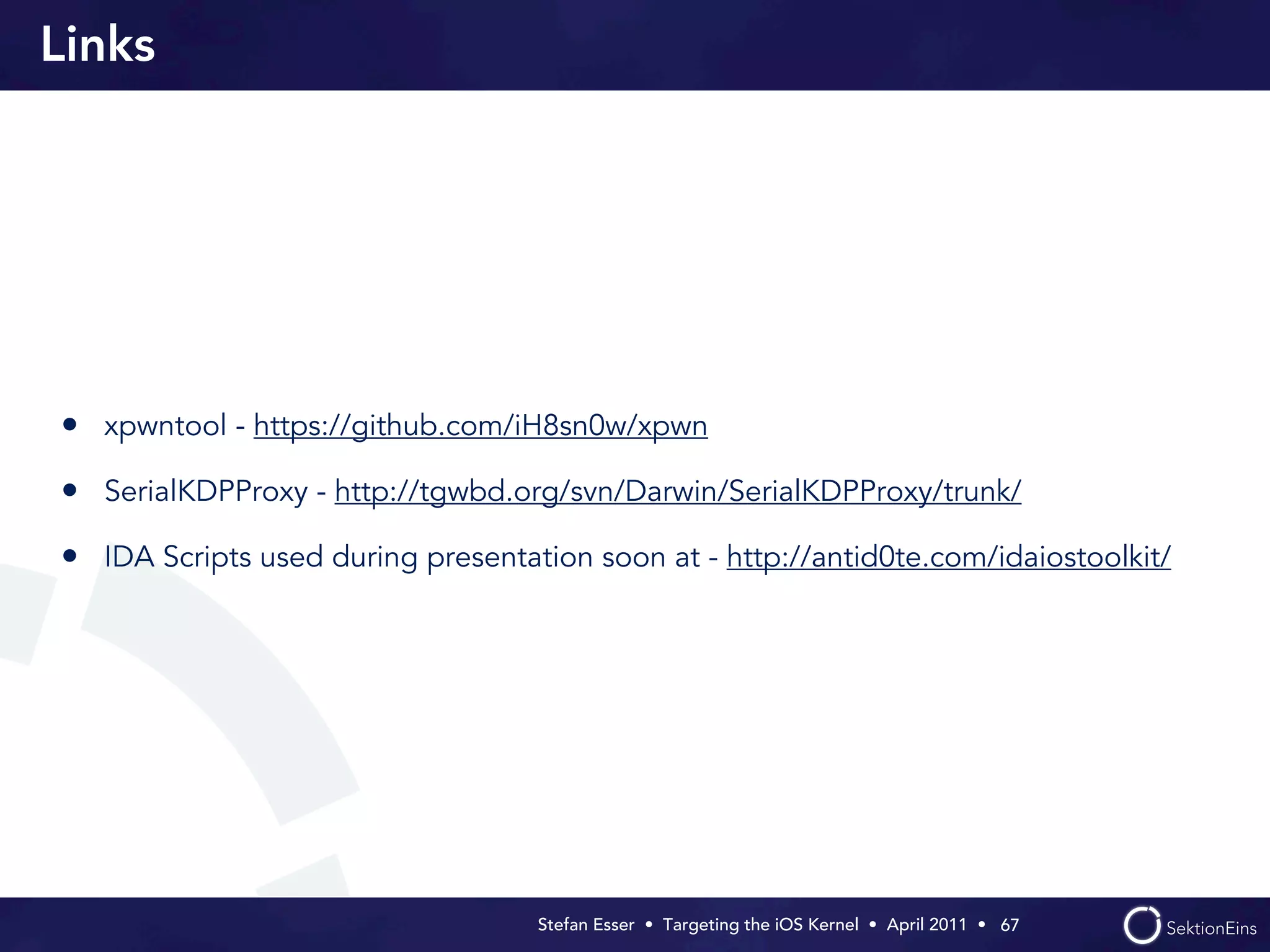 Links




• xpwntool - https://github.com/iH8sn0w/xpwn
• SerialKDPProxy - http://tgwbd.org/svn/Darwin/SerialKDPProxy/trunk/
• IDA Scripts used during presentation soon at - http://antid0te.com/idaiostoolkit/




                                   Stefan Esser • Targeting the iOS Kernel •  April 2011 •  67
 