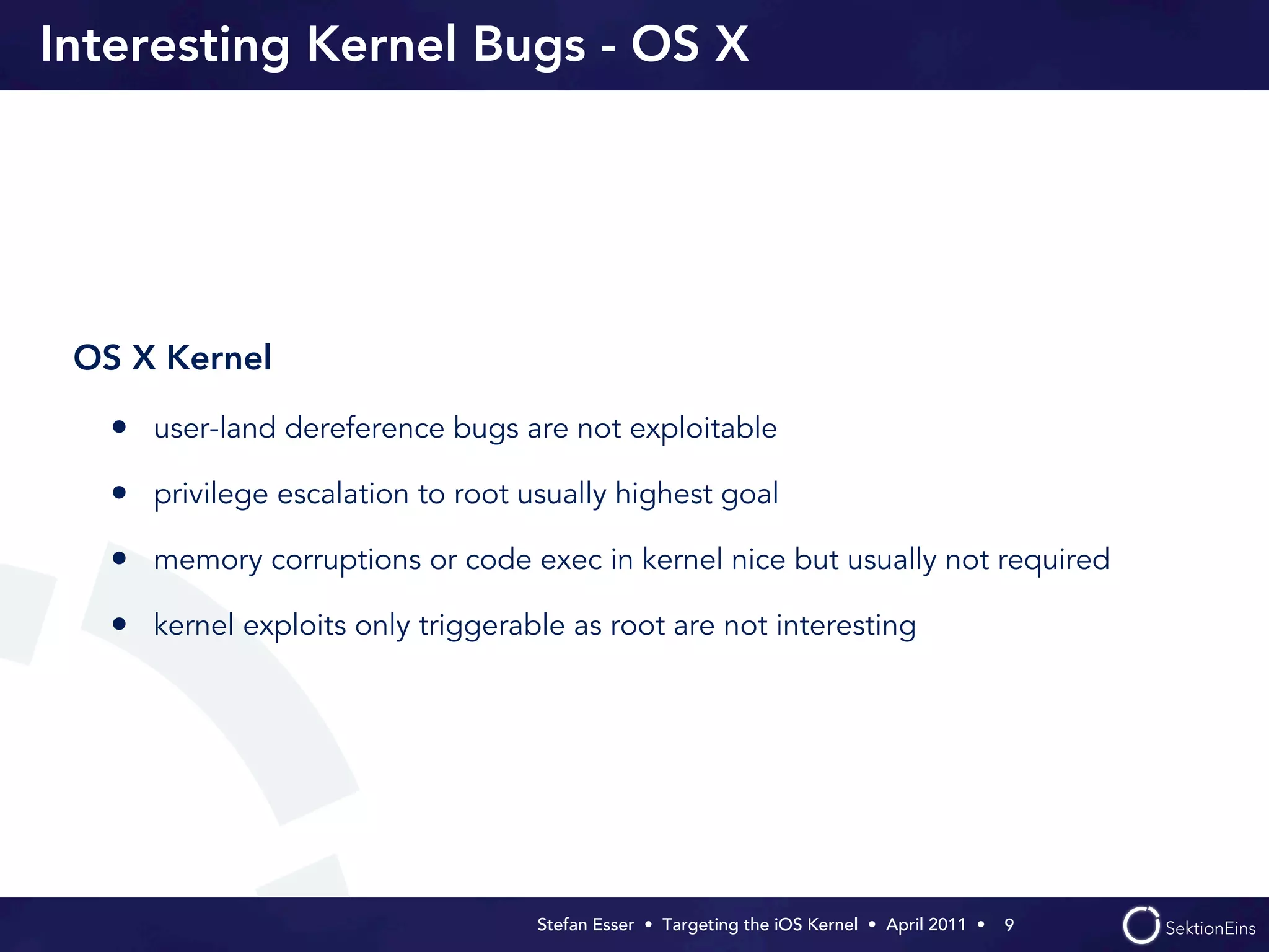 Interesting Kernel Bugs - OS X




 OS X Kernel

   • user-land dereference bugs are not exploitable
   • privilege escalation to root usually highest goal
   • memory corruptions or code exec in kernel nice but usually not required
   • kernel exploits only triggerable as root are not interesting




                                   Stefan Esser • Targeting the iOS Kernel •  April 2011 •  9
 