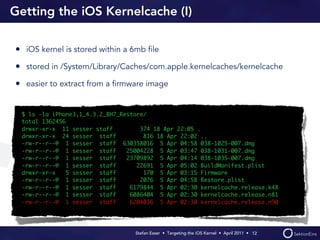 Getting the iOS Kernelcache (I)

• iOS kernel is stored within a 6mb ﬁle
• stored in /System/Library/Caches/com.apple.kernelcaches/kernelcache
• easier to extract from a ﬁrmware image


 $ ls -la iPhone3,1_4.3.2_8H7_Restore/
 total 1362456
 drwxr-xr-x 11 sesser staff         374 18 Apr 22:05 .
 drwxr-xr-x 24 sesser staff          816 18 Apr 22:02 ..
 -rw-r--r--@ 1 sesser staff 630358016 5 Apr 04:58 038-1025-007.dmg
 -rw-r--r--@ 1 sesser staff     25004228 5 Apr 03:47 038-1031-007.dmg
 -rw-r--r--@ 1 sesser staff     23709892 5 Apr 04:14 038-1035-007.dmg
 -rw-r--r--@ 1 sesser staff        22691 5 Apr 05:02 BuildManifest.plist
 drwxr-xr-x    5 sesser staff        170 5 Apr 03:15 Firmware
 -rw-r--r--@ 1 sesser staff         2076 5 Apr 04:58 Restore.plist
 -rw-r--r--@ 1 sesser staff      6179844 5 Apr 02:30 kernelcache.release.k48
 -rw-r--r--@ 1 sesser staff      6086404 5 Apr 02:30 kernelcache.release.n81
 -rw-r--r--@ 1 sesser staff      6204036 5 Apr 02:30 kernelcache.release.n90




                                  Stefan Esser • Targeting the iOS Kernel •  April 2011 •  12
 