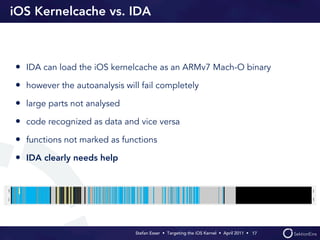 iOS Kernelcache vs. IDA



• IDA can load the iOS kernelcache as an ARMv7 Mach-O binary
• however the autoanalysis will fail completely
• large parts not analysed
• code recognized as data and vice versa
• functions not marked as functions
• IDA clearly needs help




                              Stefan Esser • Targeting the iOS Kernel •  April 2011 •  17
 