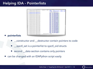Helping IDA - Pointerlists




• pointerlists
     • __constructor and __destructor contain pointers to code
     • __sysctl_set is a pointerlist to sysctl_oid structs
     • second __data section contains only pointers
• can be changed with an IDAPython script easily


                                Stefan Esser • Targeting the iOS Kernel •  April 2011 •  18
 