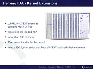 Helping IDA - Kernel Extensions




• __PRELINK_TEXT seems to
  contains Mach-O ﬁles

• these ﬁles are loaded KEXT
• more than 130 of them
• IDA cannot handle this by default
• need a IDAPython script that ﬁnds all KEXT and adds their segments




                               Stefan Esser • Targeting the iOS Kernel •  April 2011 •  19
 