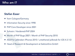 Who am I?


 Stefan Esser
 • from Cologne/Germany
 • Information Security since 1998
 • PHP Core Developer since 2001
 • Suhosin / Hardened-PHP 2004
 • Month of PHP Bugs 2007 / Month of PHP Security 2010
 • ASLR for jailbroken iPhones 2010 / untethered jailbreak for iOS 4.3.1/2
 • Head of Research & Development at SektionEins GmbH


                              Stefan Esser • Targeting the iOS Kernel •  April 2011 •  2
 
