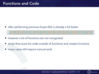 Functions and Code




• after performing previous ﬁxups IDA is already a lot better


• however a lot of functions are not recognized
• script that scans for code outside of functions and creates functions
• many cases still require manual work




                               Stefan Esser • Targeting the iOS Kernel •  April 2011 •  22
 