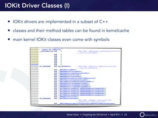 IOKit Driver Classes (I)

• IOKit drivers are implemented in a subset of C++
• classes and their method tables can be found in kernelcache
• main kernel IOKit classes even come with symbols




                             Stefan Esser • Targeting the iOS Kernel •  April 2011 •  23
 