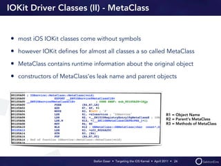 IOKit Driver Classes (II) - MetaClass


• most iOS IOKit classes come without symbols
• however IOKit deﬁnes for almost all classes a so called MetaClass
• MetaClass contains runtime information about the original object
• constructors of MetaClass‘es leak name and parent objects




                                                                                R1 = Object Name
                                                                                R2 = Parent‘s MetaClass
                                                                                R3 = Methods of MetaClass




                              Stefan Esser • Targeting the iOS Kernel •  April 2011 •  24
 