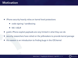 Motivation




• iPhone security heavily relies on kernel level protections
      • code signing / sandboxing
      • NX / ASLR
• public iPhone exploit payloads are very limited in what they can do
• security researchers have relied on the jailbreakers to provide kernel pwnage
• this session is an introduction to ﬁnding bugs in the iOS kernel




                                 Stefan Esser • Targeting the iOS Kernel •  April 2011 •  3
 