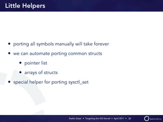Little Helpers




• porting all symbols manually will take forever
• we can automate porting common structs
     • pointer list
     • arrays of structs
• special helper for porting sysctl_set




                             Stefan Esser • Targeting the iOS Kernel •  April 2011 •  30
 