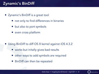 Zynamic‘s BinDiff

• Zynamic‘s BinDiff is a great tool
     • not only to ﬁnd differences in binaries
     • but also to port symbols
     • even cross platform


• Using BinDiff to diff OS X kernel against iOS 4.3.2
     • works but initally gives bad results
     • other ways to add symbols are required
     • BinDiff can then be repeated

                             Stefan Esser • Targeting the iOS Kernel •  April 2011 •  31
 