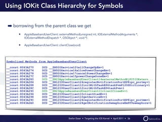 Using IOKit Class Hierarchy for Symbols


➡ borrowing from the parent class we get
       •   AppleBasebandUserClient::externalMethod(unsigned int, IOExternalMethodArguments *,
           IOExternalMethodDispatch *, OSObject *, void *)

       •   AppleBasebandUserClient::clientClose(void)




Symbolized Methods from AppleBasebandUserClient

__const:8043A270        DCD   __ZN9IOService12tellChangeUpEm+1
__const:8043A274        DCD   __ZN9IOService16allowPowerChangeEm+1
__const:8043A278        DCD   __ZN9IOService17cancelPowerChangeEm+1
__const:8043A27C        DCD   __ZN9IOService15powerChangeDoneEm+1
__const:8043A280        DCD   __ZN23AppleBasebandUserClient14externalMethodEjP25IOExtern...
__const:8043A284        DCD   __ZN12IOUserClient24registerNotificationPortEP8ipc_portmy+1
__const:8043A288        DCD   __ZN12IOUserClient12initWithTaskEP4taskPvmP12OSDictionary+1
__const:8043A28C        DCD   __ZN12IOUserClient12initWithTaskEP4taskPvm+1
__const:8043A290        DCD   __ZN23AppleBasebandUserClient11clientCloseEv+1
__const:8043A294        DCD   __ZN12IOUserClient10clientDiedEv+1
__const:8043A298        DCD   __ZN12IOUserClient10getServiceEv+1
__const:8043A29C        DCD   __ZN12IOUserClient24registerNotificationPortEP8ipc_portmm+1
__const:8043A2A0        DCD   __ZN12IOUserClient24getNotificationSemaphoreEmPP9semaphore+1




                                            Stefan Esser • Targeting the iOS Kernel •  April 2011 •  36
 