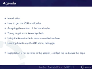 Agenda



• Introduction
• How to get the iOS kernelcache
• Analysing the content of the kernelcache
• Trying to get some kernel symbols
• Using the kernelcache to determine attack surface
• Learning how to use the iOS kernel debugger


• Exploitation is not covered in this session - contact me to discuss this topic



                                  Stefan Esser • Targeting the iOS Kernel •  April 2011 •  4
 