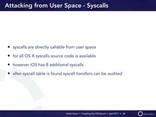Attacking from User Space - Syscalls




• syscalls are directly callable from user space
• for all OS X syscalls source code is available
• however iOS has 8 additional syscalls
• after syscall table is found syscall handlers can be audited




                               Stefan Esser • Targeting the iOS Kernel •  April 2011 •  40
 