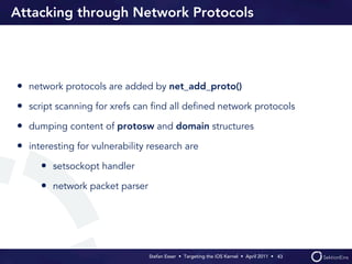 Attacking through Network Protocols




• network protocols are added by net_add_proto()
• script scanning for xrefs can ﬁnd all deﬁned network protocols
• dumping content of protosw and domain structures
• interesting for vulnerability research are
     • setsockopt handler
     • network packet parser




                                Stefan Esser • Targeting the iOS Kernel •  April 2011 •  43
 