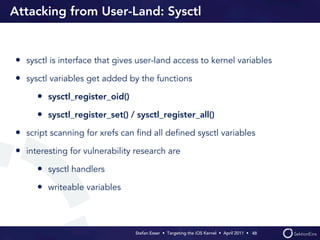 Attacking from User-Land: Sysctl


• sysctl is interface that gives user-land access to kernel variables
• sysctl variables get added by the functions
     • sysctl_register_oid()
     • sysctl_register_set() / sysctl_register_all()
• script scanning for xrefs can ﬁnd all deﬁned sysctl variables
• interesting for vulnerability research are
     • sysctl handlers
     • writeable variables



                                Stefan Esser • Targeting the iOS Kernel •  April 2011 •  48
 