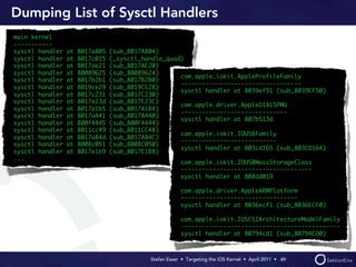 Dumping List of Sysctl Handlers
main kernel
-----------
sysctl handler   at   8017a805   (sub_8017A804)
sysctl handler   at   8017c015   (_sysctl_handle_quad)
sysctl handler   at   8017ae21   (sub_8017AE20)
sysctl handler   at   80089625   (sub_80089624)
                                                     com.apple.iokit.AppleProfileFamily
sysctl handler   at   8017b2b1   (sub_8017B2B0)
                                                     ----------------------------------
sysctl handler   at   8019ce29   (sub_8019CE28)
                                                     sysctl handler at 8039ef51 (sub_8039EF50)
sysctl handler   at   8017c231   (sub_8017C230)
sysctl handler   at   8017e23d   (sub_8017E23C)
                                                     com.apple.driver.AppleD1815PMU
sysctl handler   at   8017a1b5   (sub_8017A1B4)
                                                     ------------------------------
sysctl handler   at   8017a441   (sub_8017A440)
                                                     sysctl handler at 807b513d
sysctl handler   at   800f4445   (sub_800F4444)
sysctl handler   at   8011cc49   (sub_8011CC48)
                                                     com.apple.iokit.IOUSBFamily
sysctl handler   at   8017a84d   (sub_8017A84C)
                                                     ---------------------------
sysctl handler   at   8008c051   (sub_8008C050)
                                                     sysctl handler at 803cd165 (sub_803CD164)
sysctl handler   at   8017e1b9   (sub_8017E1B8)
...
                                                         com.apple.iokit.IOUSBMassStorageClass
                                                         -------------------------------------
                                                         sysctl handler at 808dd019

                                                         com.apple.driver.AppleARMPlatform
                                                         ---------------------------------
                                                         sysctl handler at 8036ecf1 (sub_8036ECF0)

                                                         com.apple.iokit.IOSCSIArchitectureModelFamily
                                                         ---------------------------------------------
                                                         sysctl handler at 80794cd1 (sub_80794CD0)



                                            Stefan Esser • Targeting the iOS Kernel •  April 2011 •  49
 