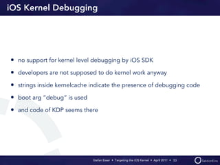 iOS Kernel Debugging




• no support for kernel level debugging by iOS SDK
• developers are not supposed to do kernel work anyway
• strings inside kernelcache indicate the presence of debugging code
• boot arg “debug“ is used
• and code of KDP seems there




                             Stefan Esser • Targeting the iOS Kernel •  April 2011 •  53
 