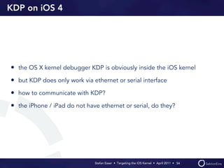 KDP on iOS 4




• the OS X kernel debugger KDP is obviously inside the iOS kernel
• but KDP does only work via ethernet or serial interface
• how to communicate with KDP?
• the iPhone / iPad do not have ethernet or serial, do they?




                              Stefan Esser • Targeting the iOS Kernel •  April 2011 •  54
 