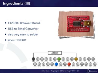 Ingredients (III)




 • FT232RL Breakout Board
 • USB to Serial Convertor
 • also very easy to solder
 • about 10 EUR




                              Stefan Esser • Targeting the iOS Kernel •  April 2011 •  59
 