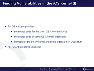 Finding Vulnerabilities in the iOS Kernel (I)




• For OS X Apple provides
     • the source code for the latest OS X version (XNU)
     • the source code of some OS X kernel extensions
     • symbols for the binary kernel and some extension (in DebugKit)
• For iOS Apple provides neither




                               Stefan Esser • Targeting the iOS Kernel •  April 2011 •  6
 