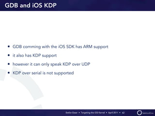 GDB and iOS KDP




• GDB comming with the iOS SDK has ARM support
• it also has KDP support
• however it can only speak KDP over UDP
• KDP over serial is not supported




                             Stefan Esser • Targeting the iOS Kernel •  April 2011 •  62
 