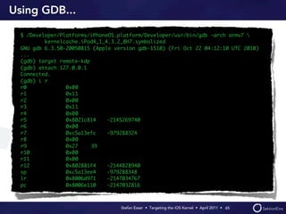 Using GDB...

  $ /Developer/Platforms/iPhoneOS.platform/Developer/usr/bin/gdb -arch armv7 
          kernelcache.iPod4,1_4.3.2_8H7.symbolized
  GNU gdb 6.3.50-20050815 (Apple version gdb-1510) (Fri Oct 22 04:12:10 UTC 2010)
  ...
  (gdb) target remote-kdp
  (gdb) attach 127.0.0.1
  Connected.
  (gdb) i r
  r0             0x0	
                    0
  r1             0x1	
                    1
  r2             0x0	
                    0
  r3             0x1	
                    1
  r4             0x0	
                    0
  r5             0x8021c814	   -2145269740
  r6             0x0	
                    0
  r7             0xc5a13efc	   -979288324
  r8             0x0	
                    0
  r9             0x27	    39
  r10            0x0	
                    0
  r11            0x0	
                    0
  r12            0x802881f4	   -2144828940
  sp             0xc5a13ee4	   -979288348
  lr             0x8006d971	   -2147034767
  pc             0x8006e110	   -2147032816



                                   Stefan Esser • Targeting the iOS Kernel •  April 2011 •  65
 