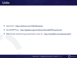 Links




• xpwntool - https://github.com/iH8sn0w/xpwn
• SerialKDPProxy - http://tgwbd.org/svn/Darwin/SerialKDPProxy/trunk/
• IDA Scripts used during presentation soon at - http://antid0te.com/idaiostoolkit/




                                   Stefan Esser • Targeting the iOS Kernel •  April 2011 •  67
 