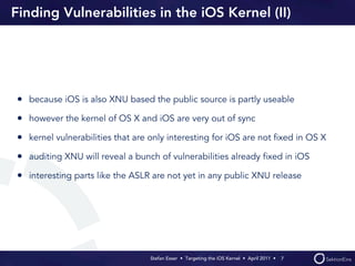Finding Vulnerabilities in the iOS Kernel (II)




• because iOS is also XNU based the public source is partly useable
• however the kernel of OS X and iOS are very out of sync
• kernel vulnerabilities that are only interesting for iOS are not ﬁxed in OS X
• auditing XNU will reveal a bunch of vulnerabilities already ﬁxed in iOS
• interesting parts like the ASLR are not yet in any public XNU release




                                  Stefan Esser • Targeting the iOS Kernel •  April 2011 •  7
 