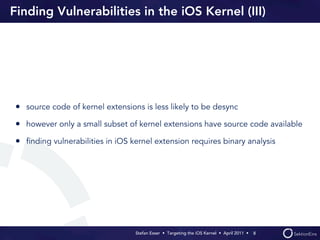 Finding Vulnerabilities in the iOS Kernel (III)




• source code of kernel extensions is less likely to be desync
• however only a small subset of kernel extensions have source code available
• ﬁnding vulnerabilities in iOS kernel extension requires binary analysis




                                 Stefan Esser • Targeting the iOS Kernel •  April 2011 •  8
 