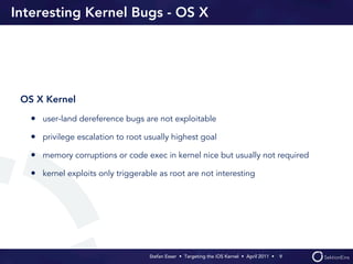 Interesting Kernel Bugs - OS X




 OS X Kernel

   • user-land dereference bugs are not exploitable
   • privilege escalation to root usually highest goal
   • memory corruptions or code exec in kernel nice but usually not required
   • kernel exploits only triggerable as root are not interesting




                                   Stefan Esser • Targeting the iOS Kernel •  April 2011 •  9
 
