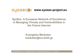 www.syssec-project.eu


SysSec: A European Network of Excellence
in Managing Threats and Vulnerabilities in
           the Future Internet


                         Evangelos Markatos
                         markatos@ics.forth.gr




markatos@ics.forth.gr - www.syssec-project.eu – Effectsplus Clustering Event – July 4, 2011   1
 