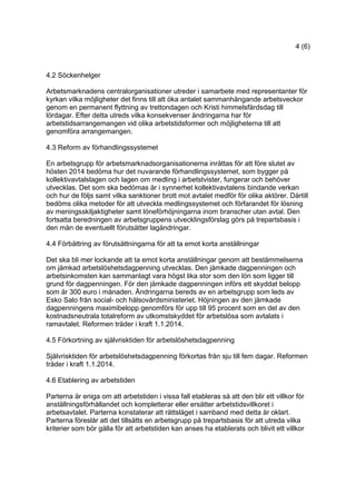 4 (6)
4.2 Söckenhelger
Arbetsmarknadens centralorganisationer utreder i samarbete med representanter för
kyrkan vilka möjligheter det finns till att öka antalet sammanhängande arbetsveckor
genom en permanent flyttning av trettondagen och Kristi himmelsfärdsdag till
lördagar. Efter detta utreds vilka konsekvenser ändringarna har för
arbetstidsarrangemangen vid olika arbetstidsformer och möjligheterna till att
genomföra arrangemangen.
4.3 Reform av förhandlingssystemet
En arbetsgrupp för arbetsmarknadsorganisationerna inrättas för att före slutet av
hösten 2014 bedöma hur det nuvarande förhandlingssystemet, som bygger på
kollektivavtalslagen och lagen om medling i arbetstvister, fungerar och behöver
utvecklas. Det som ska bedömas är i synnerhet kollektivavtalens bindande verkan
och hur de följs samt vilka sanktioner brott mot avtalet medför för olika aktörer. Därtill
bedöms olika metoder för att utveckla medlingssystemet och förfarandet för lösning
av meningsskiljaktigheter samt löneförhöjningarna inom branscher utan avtal. Den
fortsatta beredningen av arbetsgruppens utvecklingsförslag görs på trepartsbasis i
den mån de eventuellt förutsätter lagändringar.
4.4 Förbättring av förutsättningarna för att ta emot korta anställningar
Det ska bli mer lockande att ta emot korta anställningar genom att bestämmelserna
om jämkad arbetslöshetsdagpenning utvecklas. Den jämkade dagpenningen och
arbetsinkomsten kan sammanlagt vara högst lika stor som den lön som ligger till
grund för dagpenningen. För den jämkade dagpenningen införs ett skyddat belopp
som är 300 euro i månaden. Ändringarna bereds av en arbetsgrupp som leds av
Esko Salo från social- och hälsovårdsministeriet. Höjningen av den jämkade
dagpenningens maximibelopp genomförs för upp till 95 procent som en del av den
kostnadsneutrala totalreform av utkomstskyddet för arbetslösa som avtalats i
ramavtalet. Reformen träder i kraft 1.1.2014.
4.5 Förkortning av självrisktiden för arbetslöshetsdagpenning
Självrisktiden för arbetslöshetsdagpenning förkortas från sju till fem dagar. Reformen
träder i kraft 1.1.2014.
4.6 Etablering av arbetstiden
Parterna är eniga om att arbetstiden i vissa fall etableras så att den blir ett villkor för
anställningsförhållandet och kompletterar eller ersätter arbetstidsvillkoret i
arbetsavtalet. Parterna konstaterar att rättsläget i samband med detta är oklart.
Parterna föreslår att det tillsätts en arbetsgrupp på trepartsbasis för att utreda vilka
kriterier som bör gälla för att arbetstiden kan anses ha etablerats och blivit ett villkor
 