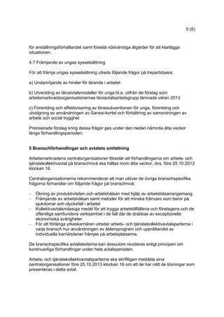 5 (6)
för anställningsförhållandet samt föreslå nödvändiga åtgärder för att klarlägga
situationen.
4.7 Främjande av ungas sysselsättning
För att främja ungas sysselsättning utreds följande frågor på trepartsbasis:
a) Undanröjande av hinder för lärande i arbetet
b) Utveckling av läroavtalsmodeller för unga bl.a. utifrån de förslag som
arbetsmarknadsorganisationernas läroavtalsarbetsgrupp lämnade våren 2013
c) Förenkling och effektivisering av lönesubventionen för unga, förenkling och
utvidgning av användningen av Sanssi-kortet och förbättring av samordningen av
arbete och social trygghet
Preciserade förslag kring dessa frågor ges under den nedan nämnda åtta veckor
långa förhandlingsperioden.
5 Branschförhandlingar och avtalets omfattning
Arbetsmarknadens centralorganisationer föreslår att förhandlingarna om arbets- och
tjänstekollektivavtal på branschnivå ska hållas inom åtta veckor, dvs. före 25.10.2013
klockan 16.
Centralorganisationerna rekommenderar att man utöver de övriga branschspecifika
frågorna förhandlar om följande frågor på branschnivå:
- Ökning av produktiviteten och arbetshälsan med hjälp av arbetstidsarrangemang
- Främjande av arbetshälsan samt metoder för att minska frånvaro som beror på
sjukdomar och olycksfall i arbetet
- Kollektivavtalsmässiga medel för att trygga arbetstillfällena och företagens och de
offentliga samfundens verksamhet i de fall där de drabbas av exceptionella
ekonomiska svårigheter
- För att förlänga yrkeskarriären utreder arbets- och tjänstekollektivavtalsparterna i
varje bransch hur användningen av åldersprogram och upprättandet av
individuella karriärplaner främjas på arbetsplatserna.
De branschspecifika avtalstexterna kan dessutom revideras enligt principen om
kontinuerliga förhandlingar under hela avtalsperioden.
Arbets- och tjänstekollektivavtalsparterna ska skriftligen meddela sina
centralorganisationer före 25.10.2013 klockan 16 om att de har nått de lösningar som
presenteras i detta avtal.
 