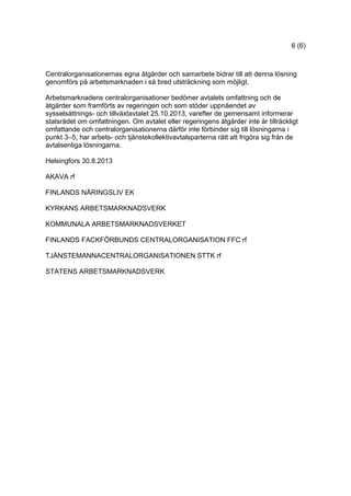 6 (6)
Centralorganisationernas egna åtgärder och samarbete bidrar till att denna lösning
genomförs på arbetsmarknaden i så bred utsträckning som möjligt.
Arbetsmarknadens centralorganisationer bedömer avtalets omfattning och de
åtgärder som framförts av regeringen och som stöder uppnåendet av
sysselsättnings- och tillväxtavtalet 25.10.2013, varefter de gemensamt informerar
statsrådet om omfattningen. Om avtalet eller regeringens åtgärder inte är tillräckligt
omfattande och centralorganisationerna därför inte förbinder sig till lösningarna i
punkt 3–5, har arbets- och tjänstekollektivavtalsparterna rätt att frigöra sig från de
avtalsenliga lösningarna.
Helsingfors 30.8.2013
AKAVA rf
FINLANDS NÄRINGSLIV EK
KYRKANS ARBETSMARKNADSVERK
KOMMUNALA ARBETSMARKNADSVERKET
FINLANDS FACKFÖRBUNDS CENTRALORGANISATION FFC rf
TJÄNSTEMANNACENTRALORGANISATIONEN STTK rf
STATENS ARBETSMARKNADSVERK
 