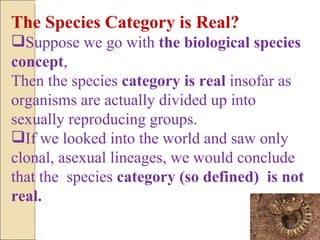 The Species Category is Real? Suppose we go with  the biological species concept ,  Then the species  category is real  insofar as organisms are actually divided up into sexually reproducing groups. If we looked into the world and saw only clonal, asexual lineages, we would conclude that the  species  category (so defined)  is not real.  