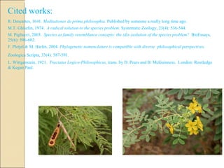 Cited works: R. Descartes, 1641.  Meditationes de prima philosophia.  Published by someone a really long time ago. M.T. Ghiselin, 1974.  A radical solution to the species problem.  Systematic Zoology, 23(4): 536-544. M. Pigliucci, 2003.  Species as family resemblance concepts: the (dis-)solution of the species problem?  BioEssays, 25(6): 596-602. F. Pleijel & M. Harlin, 2004.  Phylogenetic nomenclature is compatible with diverse  philosophical perspectives.  Zoologica Scripta, 33(4): 587-591.   L. Wittgenstein, 1921.  Tractatus Logico-Philosophicus,  trans. by D. Pears and B. McGuinness.  London: Routledge & Kegan Paul. 