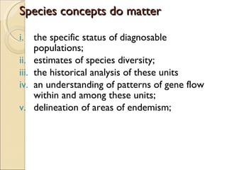 Species concepts do matter the specific status of diagnosable populations; estimates of species diversity; the historical analysis of these units an understanding of patterns of gene flow within and among these units; delineation of areas of endemism; 