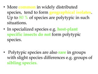 More common in widely distributed species,  tend to form geographical isolates. Up to 80 % of species are polytypic in such situations.  In specialized species e.g. host-plant specific insects do notform polytypic species. Polytypic species are also rare in groups with slight species differences e.g. groups of sibling species. 