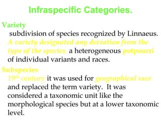 Infraspecific Categories.Variety subdivision of species recognized by Linnaeus. A variety designated any deviation from the type of the species. a heterogeneous potpourri of individual variants and races.Subspecies19th century it was used for geographical raceand replaced the term variety.  It was considered a taxonomic unit like the morphological species but at a lower taxonomic level.