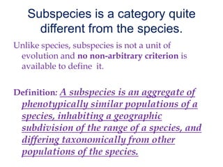 Subspecies is a category quite different from the species. Unlike species, subspecies is not a unit of evolution and no non-arbitrary criterion is available to define  it. Definition: A subspecies is an aggregate of phenotypically similar populations of a species, inhabiting a geographic subdivision of the range of a species, and differing taxonomically from other populations of the species. 