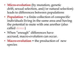 Micro-evolution (by mutation, genetic drift, sexual selection, and/or natural selection) leads to differences between populationsPopulation = a finite collection of conspecific individuals living in the same area and having the potential to mate with one another (also called demes)When “enough” differences have accrued, macro-evolution can occur.Macro-evolution = the production of  new species