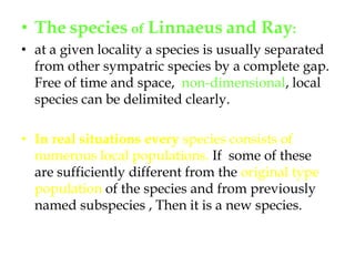 Thespecies of Linnaeusand Ray:at a given locality a species is usually separated from other sympatric species by a complete gap.  Free of time and space,  non-dimensional, local species can be delimited clearly. In real situations every species consists of numerous local populations. If  some of these are sufficiently different from the original type population of the species and from previously named subspecies , Then it is a new species.
