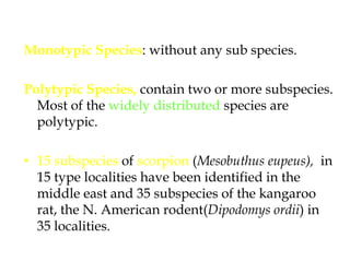 Monotypic Species: without any sub species. Polytypic Species, contain two or more subspecies. Most of the widely distributed species are polytypic. 15 subspecies of scorpion (Mesobuthuseupeus),  in 15 type localities have been identified in the middle east and 35 subspecies of the kangaroo rat, the N. American rodent(Dipodomysordii) in 35 localities.