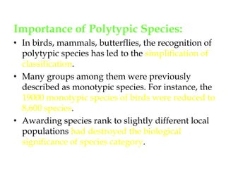 Importance of Polytypic Species: In birds, mammals, butterflies, the recognition of polytypic species has led to the simplification of classification. Many groups among them were previously described as monotypic species. For instance, the 19000 monotypic species of birds were reduced to 8,600 species. Awarding species rank to slightly different local populations had destroyed the biological significance of species category. 
