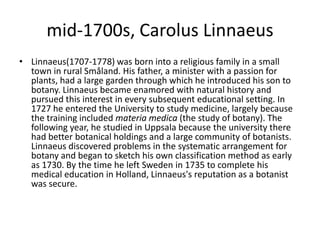 mid-1700s, Carolus LinnaeusLinnaeus(1707-1778) was born into a religious family in a small town in rural Småland. His father, a minister with a passion for plants, had a large garden through which he introduced his son to botany. Linnaeus became enamored with natural history and pursued this interest in every subsequent educational setting. In 1727 he entered the University to study medicine, largely because the training included materiamedica (the study of botany). The following year, he studied in Uppsala because the university there had better botanical holdings and a large community of botanists. Linnaeus discovered problems in the systematic arrangement for botany and began to sketch his own classification method as early as 1730. By the time he left Sweden in 1735 to complete his medical education in Holland, Linnaeus's reputation as a botanist was secure.